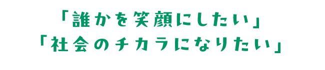 「誰かを笑顔にしたい」「社会のチカラになりたい」