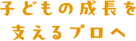 子どもの成長を支えるプロへ