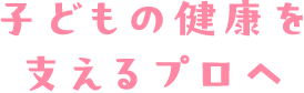 子どもの成長を支えるプロへ