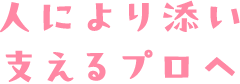 人により添い支えるプロへ