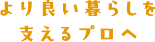 より良い暮らしを支えるプロへ