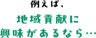 例えば、地域貢献に興味があるなら…